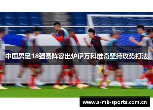 中国男足18强赛阵容出炉伊万科维奇坚持攻势打法